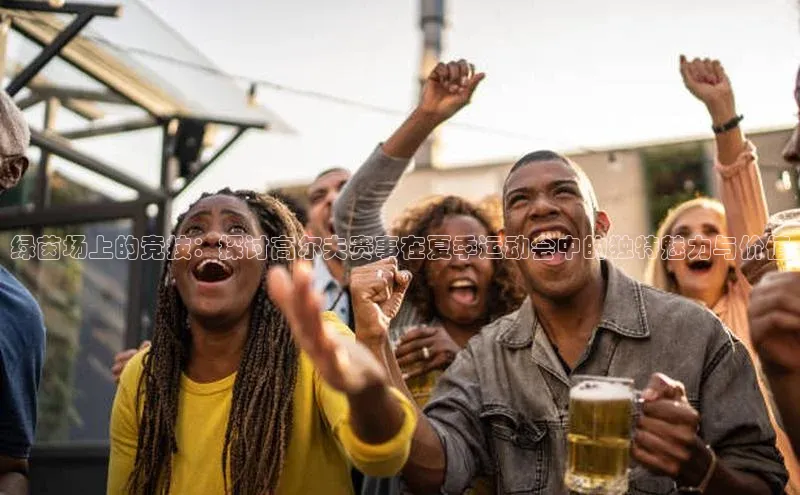 绿茵场上的竞技：探讨高尔夫赛事在夏季运动会中的独特魅力与价值